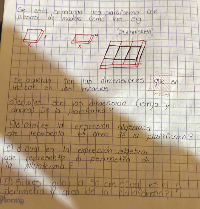 se epla armando dind plafaforma con 
piesas de madera ono lag sig 
PLrAPORMA 
X 
De adverdo on lao dimenblonesgue se 
indican en 100 modelos. 
ocouales san lap dimengiàn (largo y 
ancho) be a plataforma? 
bc coal eg 10 expresion dlgebraica 
aye reprepehta ed area dé i9 plataforma? 
c)d dugl es 1a exprecion dugetrai 
gue representa el plerimbetro de 
Ig playaforma? 
p fixeoiqua a go cm (doueelp 
perlimetid yared (de la pldidformd?