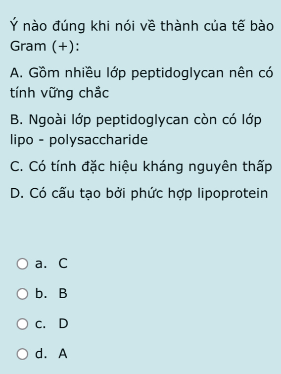 Ý nào đúng khi nói về thành của tế bào
Gram (+):
A. Gồm nhiều lớp peptidoglycan nên có
tính vững chắc
B. Ngoài lớp peptidoglycan còn có lớp
lipo - polysaccharide
C. Có tính đặc hiệu kháng nguyên thấp
D. Có cấu tạo bởi phức hợp lipoprotein
a. C
b. B
c. D
d. A