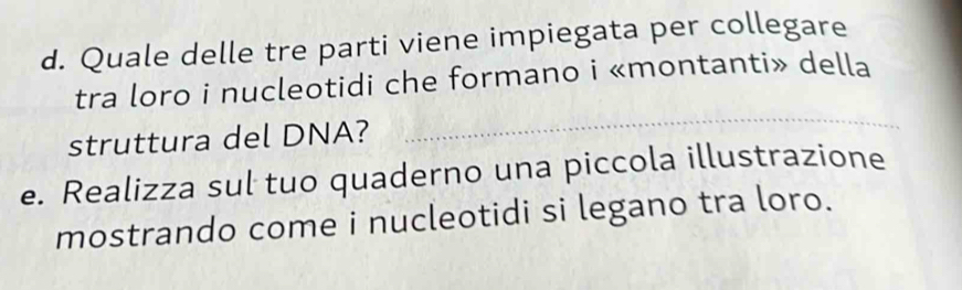 Quale delle tre parti viene impiegata per collegare 
tra loro i nucleotidi che formano i «montanti» della 
struttura del DNA? 
_ 
e. Realizza sul tuo quaderno una piccola illustrazione 
mostrando come i nucleotidi si legano tra loro.