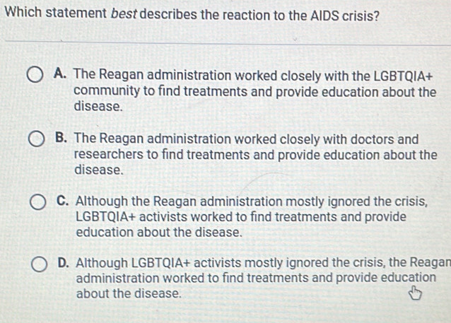 Which statement best describes the reaction to the AIDS crisis?
A. The Reagan administration worked closely with the LGBTQIA+
community to find treatments and provide education about the
disease.
B. The Reagan administration worked closely with doctors and
researchers to find treatments and provide education about the
disease.
C. Although the Reagan administration mostly ignored the crisis,
LGBTQIA+ activists worked to find treatments and provide
education about the disease.
D. Although LGBTQIA+ activists mostly ignored the crisis, the Reagan
administration worked to find treatments and provide education
about the disease.