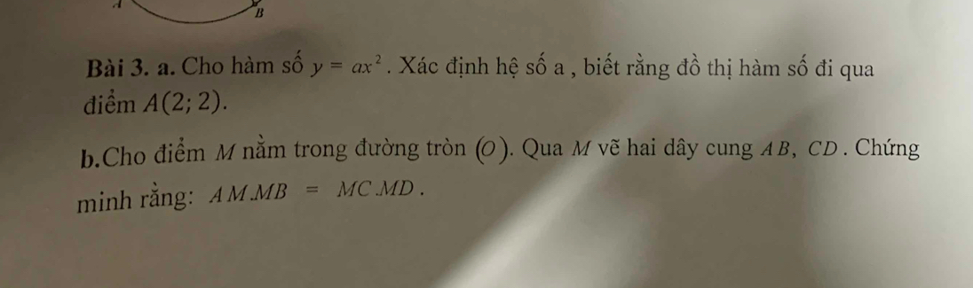 Cho hàm số y=ax^2 Xác định hệ : Shat O a 1 , biết rằng đồ thị hàm số đi qua 
điểm A(2;2). 
b.Cho điểm M nằm trong đường tròn (O). Qua M vẽ hai dây cung AB, CD. Chứng 
minh rằng: AM.MB=MC.MD.