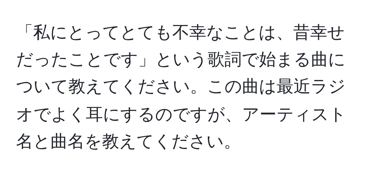 「私にとってとても不幸なことは、昔幸せだったことです」という歌詞で始まる曲について教えてください。この曲は最近ラジオでよく耳にするのですが、アーティスト名と曲名を教えてください。