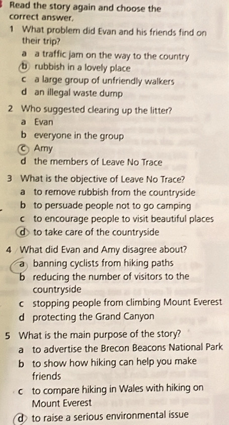 Read the story again and choose the
correct answer.
1 What problem did Evan and his friends find on
their trip?
a a traffic jam on the way to the country
b rubbish in a lovely place
c a large group of unfriendly walkers
d an illegal waste dump
2 Who suggested clearing up the litter?
a Evan
b everyone in the group
Amy
d the members of Leave No Trace
3 What is the objective of Leave No Trace?
a to remove rubbish from the countryside
b to persuade people not to go camping
c to encourage people to visit beautiful places
d to take care of the countryside
4 What did Evan and Amy disagree about?
a banning cyclists from hiking paths
b reducing the number of visitors to the
countryside
c stopping people from climbing Mount Everest
d protecting the Grand Canyon
5 What is the main purpose of the story?
a to advertise the Brecon Beacons National Park
b to show how hiking can help you make
friends
c to compare hiking in Wales with hiking on
Mount Everest
d to raise a serious environmental issue