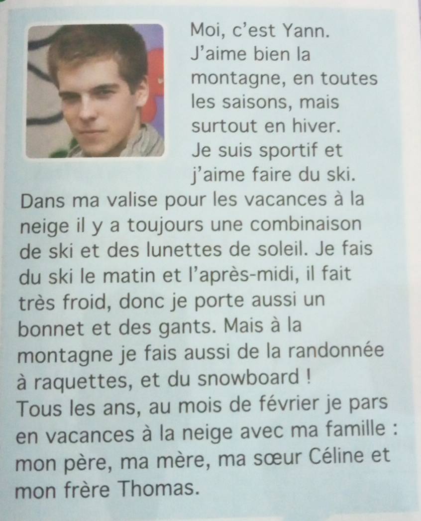 Moi, c'est Yann. 
J' aime bien la 
montagne, en toutes 
les saisons, mais 
surtout en hiver. 
Je suis sportif et 
j'aime faire du ski. 
Dans ma valise pour les vacances à la 
neige il y a toujours une combinaison 
de ski et des lunettes de soleil. Je fais 
du ski le matin et l'après-midi, il fait 
très froid, donc je porte aussi un 
bonnet et des gants. Mais à la 
montagne je fais aussi de la randonnée 
à raquettes, et du snowboard ! 
Tous les ans, au mois de février je pars 
en vacances à la neige avec ma famille : 
mon père, ma mère, ma sœur Céline et 
mon frère Thomas.