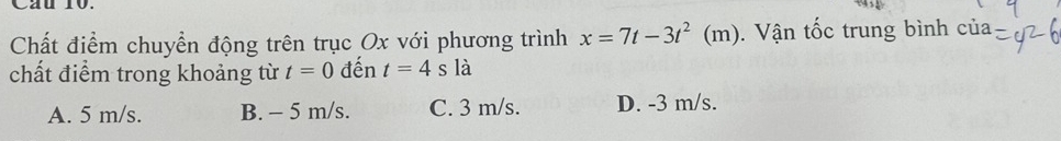 Cau 10.
Chất điểm chuyền động trên trục Ox với phương trình x=7t-3t^2(m). Vận tốc trung bình của
chất điểm trong khoảng từ t=0 đến t=4s là
A. 5 m/s. B. - 5 m/s. C. 3 m/s. D. -3 m/s.