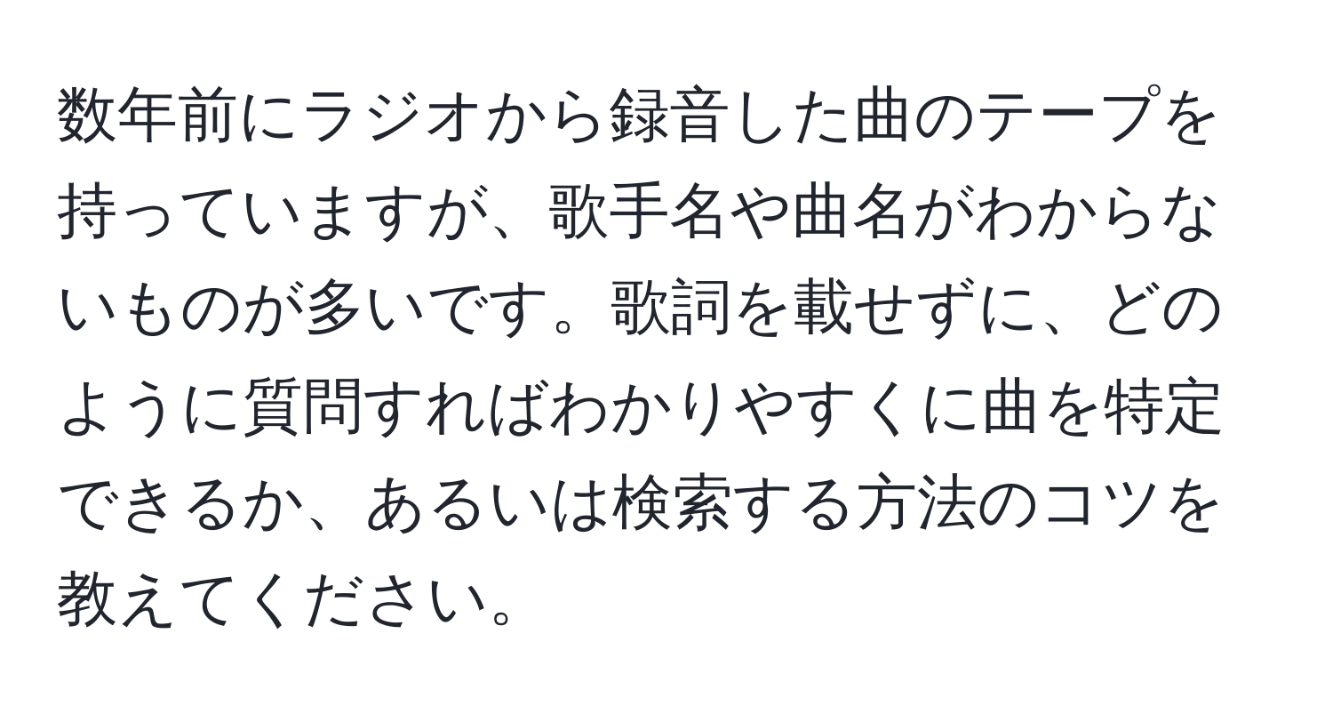 数年前にラジオから録音した曲のテープを持っていますが、歌手名や曲名がわからないものが多いです。歌詞を載せずに、どのように質問すればわかりやすくに曲を特定できるか、あるいは検索する方法のコツを教えてください。