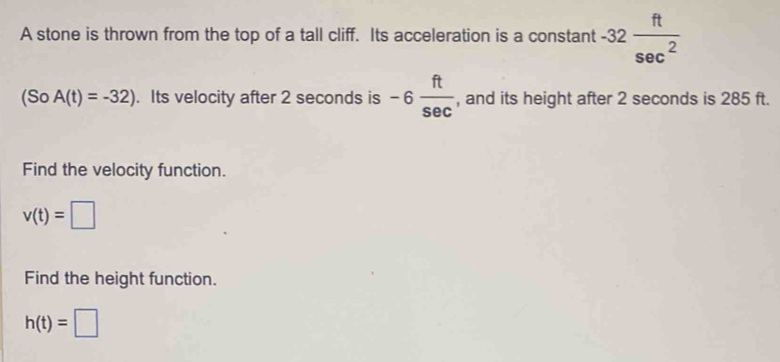 A stone is thrown from the top of a tall cliff. Its acceleration is a constant -32 ft/sec^2 
(So A(t)=-32). Its velocity after 2 seconds is -6 ft/sec   , and its height after 2 seconds is 285 ft. 
Find the velocity function.
v(t)=□
Find the height function.
h(t)=□