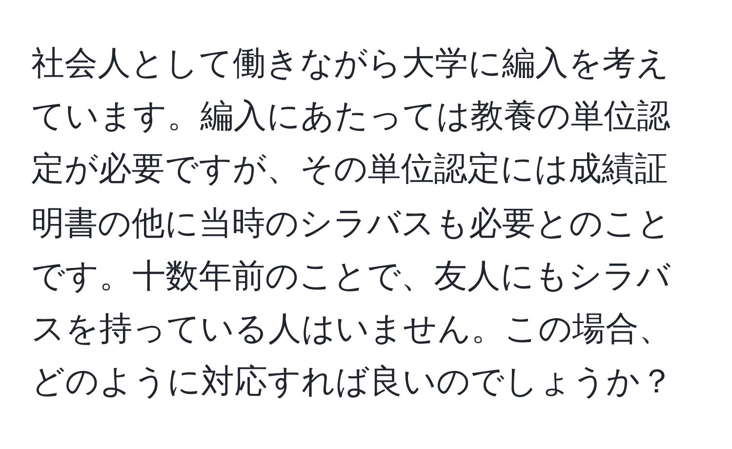 社会人として働きながら大学に編入を考えています。編入にあたっては教養の単位認定が必要ですが、その単位認定には成績証明書の他に当時のシラバスも必要とのことです。十数年前のことで、友人にもシラバスを持っている人はいません。この場合、どのように対応すれば良いのでしょうか？