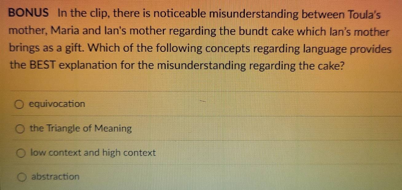 BONUS In the clip, there is noticeable misunderstanding between Toula's
mother, Maria and Ian's mother regarding the bundt cake which Ian's mother
brings as a gift. Which of the following concepts regarding language provides
the BEST explanation for the misunderstanding regarding the cake?
equivocation
the Triangle of Meaning
low context and high context
abstraction