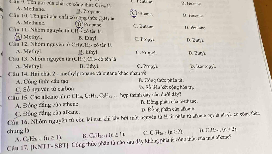 C. Pentane. D. Hexane.
Cầu 9. Tên gọi của chất có công thức C_2H_6 là
an A. Methane. B. Propane C.Ethane. D. Hexane.
n Cầâu 10. Tên gọi của chất có cộng thức C_3H_8 là
A. Methane. B. Propane. C. Butane. D. Pentane
Cầu 11. Nhóm nguyên tử CH3- có tên là
A Methyl. B. Ethyl. C. Propyl. D. Butyl.
Cầu 12. Nhóm nguyên tử CH_3CH_2 - có tên là
A. Methyl. B. Ethyl. C. Propyl. D. Butyl.
Câu 13. Nhóm nguyên tử (CH₃)₂CH- có tên là
A. Methyl. B. Ethyl. C. Propyl. D. Isopropyl.
Câu 14. Hai chất 2 - methylpropane và butane khác nhau về
A. Công thức cầu tạo. B. Công thức phân tử.
C. Số nguyên tử carbon. D. Số liên kết cộng hóa trị.
Câu 15. Các alkane như: CH_4,C_2H_6,C_3H_8, , . hợp thành dãy nào dưới đây?
A. Đồng đẳng của ethene. B. Đồng phân của methane.
C. Đồng đẳng của alkane. D. Đồng phân của alkane.
Cầu 16. Nhóm nguyên tử còn lại sau khi lấy bớt một nguyên tử H từ phân tử alkane gọi là alkyl, có công thức
chung là C_nH_2n+1(n≥ 2). D. C_nH_2n-1(n≥ 2).
A. C_nH_2n-1(n≥ 1). B. C_nH_2n+1(n≥ 1). C.
Câu 17. [KNTT- SBT] Công thức phân tử nào sau đây không phải là công thức của một alkane?