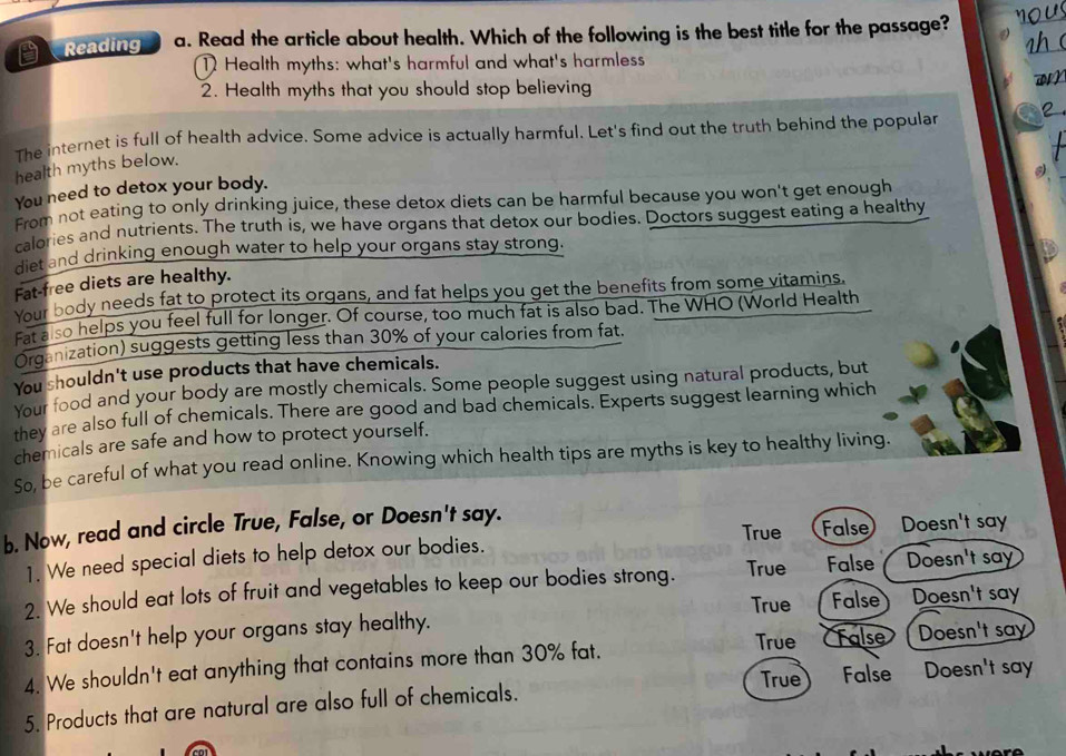 Reading a. Read the article about health. Which of the following is the best title for the passage?
1 Health myths: what's harmful and what's harmless

2. Health myths that you should stop believing
The internet is full of health advice. Some advice is actually harmful. Let's find out the truth behind the popular
health myths below.
You need to detox your body.
srom not eating to only drinking juice, these detox diets can be harmful because you won't get enough
calories and nutrients. The truth is, we have organs that detox our bodies. Doctors suggest eating a healthy
et and drinking enough water to help your organs stay strong.
Fat-free diets are healthy.
Your body needs fat to protect its organs, and fat helps you get the benefits from some vitamins.
rat also helps you feel full for longer. Of course, too much fat is also bad. The WHO (World Health
Organization) suggests getting less than 30% of your calories from fat.
You shouldn't use products that have chemicals.
Your food and your body are mostly chemicals. Some people suggest using natural products, but
they are also full of chemicals. There are good and bad chemicals. Experts suggest learning which
chemicals are safe and how to protect yourself.
So, be careful of what you read online. Knowing which health tips are myths is key to healthy living.
True False )Doesn't say
b. Now, read and circle True, False, or Doesn't say.
1. We need special diets to help detox our bodies.
2. We should eat lots of fruit and vegetables to keep our bodies strong. True False Doesn't say
True False Doesn't say
3. Fat doesn't help your organs stay healthy.
4. We shouldn't eat anything that contains more than 30% fat. True Talse Doesn't say
True
5. Products that are natural are also full of chemicals. False Doesn't say