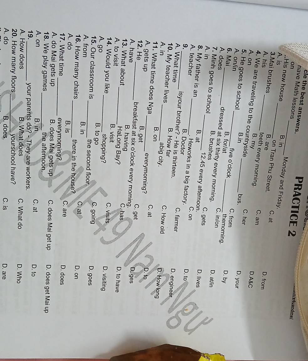 cle the best answers.
on
PRACTICE 2
n/e4uandme/
nave Math lessons_ Monday and Friday.
..His new house B. in
A. is _B. are
3.Mai brushes
C. at
on Tran Phu Street.
A. his _D. from
teeth every morning.
C. am D.A&C
4. We are traveling to the countryside
B. my C. her D. your
A. on _bus.
5. He goes to school B.in
five o'clock C. from
A. on/in _B. for/at
themorning.
D. by
6. Mai_ dressed at six thirty every morning.
C. in/on D. at/in
A. does B. brushes C. gets
A. in
7. Minh goes to school _12.45 every afternoon.
8. My father is an B. at
D. lives
A. teacher _C. on
. Heworks in a big factory.
D. to
9. _isyour brother? - He is thirteen.
B. Doctor C. farmer D. engineer
A. What time B. How far C. How old
10. My teacher lives abig city.
A. in _B. on
D. How long
11. What time does Nga everymorning?
C. at D. to
A. gets up _B. get C. get D. ges
12. He_ breakfast at six o'clock every morning.
A. have _B. having C. has D. to have
13. What about HaLong Bay?
A. to visit B. visit C. visits D. visiting
14. Would you like _shopping?
A. go _B. to go C. going D. goes
15. Our classroom is the second floor.
A. from B. in C. at D. on
16. How many chairs _there in the house?
A. do B. is C. are D. does
17. What time _everymorning?
A. do Mai gets up B. does Mai gets up C. does Mai get up D. does get Mai up
18. We play games the afternoon.
A. on B. in C. at D. to
19._ your parents do? - They are workers.
A. How does B. What does C. What do D. Who
20. How many floors yourschool have?
A. do B. does C. is D. are