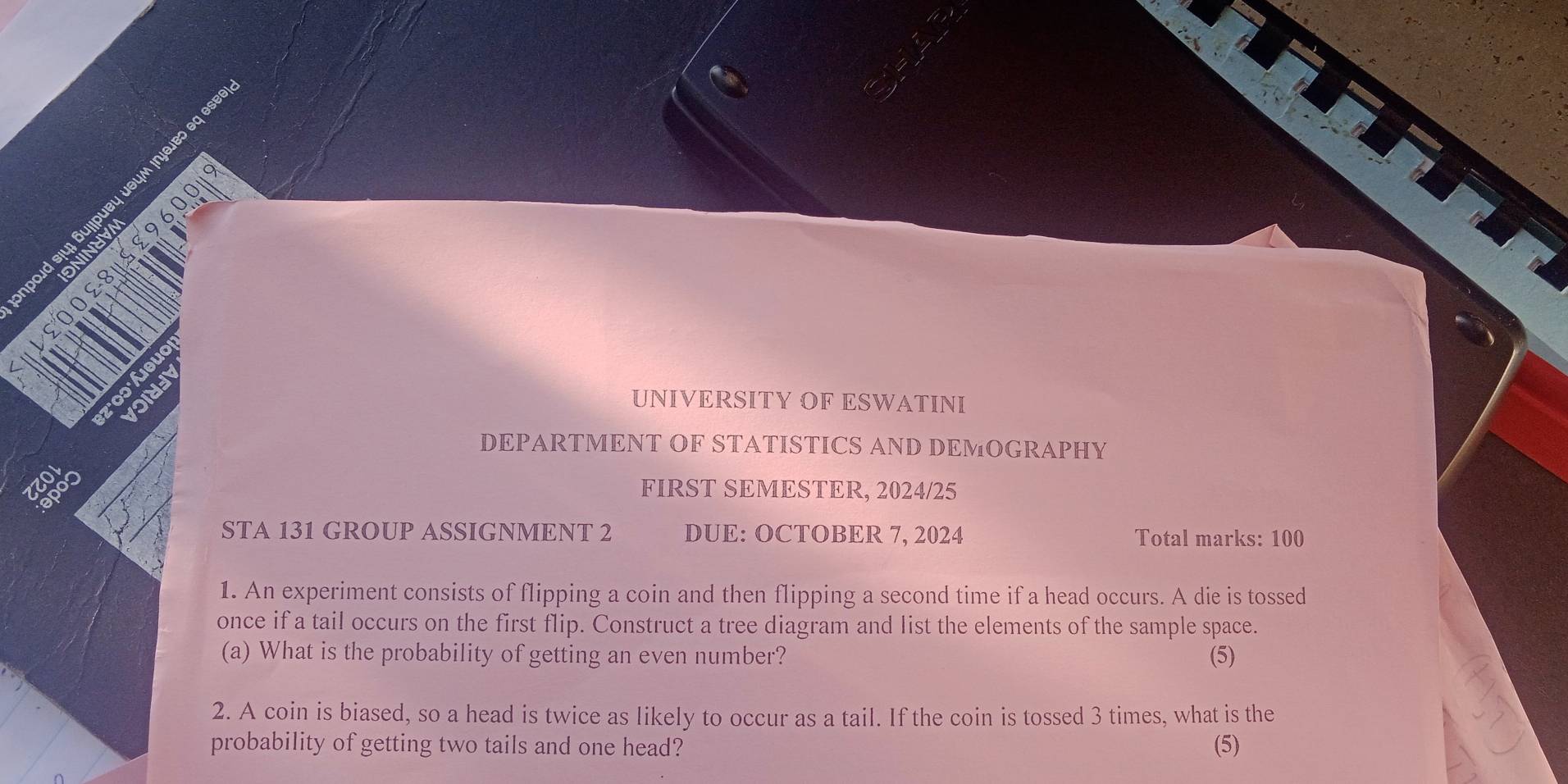 bo eq se 
UNIVERSITY OF ESWATINI 
DEPARTMENT OF STATISTICS AND DEMOGRAPHY 
FIRST SEMESTER, 2024/25 
STA 131 GROUP ASSIGNMENT 2 DUE: OCTOBER 7, 2024 Total marks: 100 
1. An experiment consists of flipping a coin and then flipping a second time if a head occurs. A die is tossed 
once if a tail occurs on the first flip. Construct a tree diagram and list the elements of the sample space. 
(a) What is the probability of getting an even number? (5) 
2. A coin is biased, so a head is twice as likely to occur as a tail. If the coin is tossed 3 times, what is the 
probability of getting two tails and one head? (5)