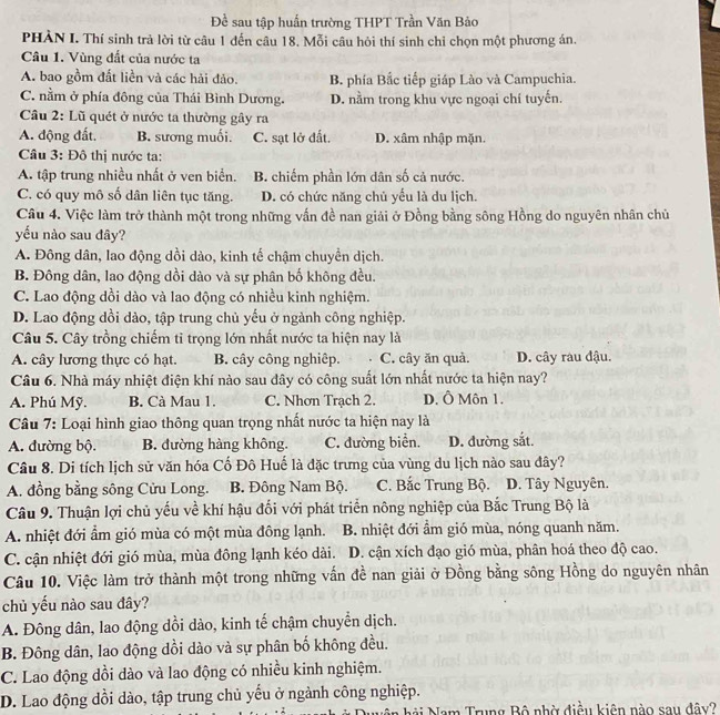 Đề sau tập huấn trường THPT Trần Văn Bảo
PHÀN I. Thí sinh trả lời từ câu 1 đến câu 18. Mỗi câu hỏi thí sinh chỉ chọn một phương án.
Câu 1. Vùng đất của nước ta
A. bao gồm đất liền và các hải đảo. B. phía Bắc tiếp giáp Lào và Campuchia.
C. nằm ở phía đông của Thái Bình Dương. D. nằm trong khu vực ngoại chí tuyến.
Câu 2: Lũ quét ở nước ta thường gây ra
A. động đất. B. sương muối. C. sạt lở đất. D. xâm nhập mặn.
Câu 3: Đô thị nước ta:
A. tập trung nhiều nhất ở ven biển. B. chiếm phần lớn dân số cả nước.
C. có quy mô số dân liên tục tăng. D. có chức năng chủ yếu là du lịch.
Câu 4. Việc làm trở thành một trong những vấn đề nan giải ở Đồng bằng sông Hồng do nguyên nhân chủ
yếu nào sau đây?
A. Đông dân, lao động dồi dào, kinh tế chậm chuyển dịch.
B. Đông dân, lao động dồi dào và sự phân bố không đều.
C. Lao động dồi dào và lao động có nhiều kinh nghiệm.
D. Lao động dồi dào, tập trung chủ yếu ở ngành công nghiệp.
Câu 5. Cây trồng chiếm tỉ trọng lớn nhất nước ta hiện nay là
A. cây lương thực có hạt. B. cây công nghiệp. C. cây ăn quả. D. cây ràu đậu.
Câu 6. Nhà máy nhiệt điện khí nào sau đây có công suất lớn nhất nước ta hiện nay?
A. Phú Mỹ. B. Cà Mau 1. C. Nhơn Trạch 2. D. Ô Môn 1.
Câu 7: Loại hình giao thông quan trọng nhất nước ta hiện nay là
A. đường bộ. B. đường hàng không. C. đường biển. D. đường sắt.
Câu 8. Di tích lịch sử văn hóa Cố Đô Huế là đặc trưng của vùng du lịch nào sau đây?
A. đồng bằng sông Cửu Long. B. Đông Nam Bộ. C. Bắc Trung Bộ. D. Tây Nguyên.
Câu 9. Thuận lợi chủ yếu về khí hậu đối với phát triển nông nghiệp của Bắc Trung Bộ là
A. nhiệt đới ẩm gió mùa có một mùa đông lạnh. B. nhiệt đới ẩm gió mùa, nóng quanh năm.
C. cận nhiệt đới gió mùa, mùa đông lạnh kéo dài. D. cận xích đạo gió mùa, phân hoá theo độ cao.
Câu 10. Việc làm trở thành một trong những vấn đề nan giải ở Đồng bằng sông Hồng do nguyên nhân
chủ yếu nào sau đây?
A. Đông dân, lao động dồi dào, kinh tế chậm chuyển dịch.
B. Đông dân, lao động dồi dào và sự phân bố không đều.
C. Lao động dồi dào và lao động có nhiều kinh nghiệm.
D. Lao động dồi dào, tập trung chủ yếu ở ngành công nghiệp.
Nài Nam Trung Bộ nhờ điều kiên nào sau đây?