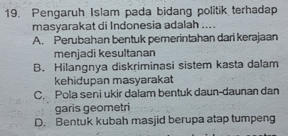 Pengaruh Islam pada bidang politik terhadap
masyarakat di Indonesia adalah ....
A. Perubahan bentuk pemerintahan dari kerajaan
menjadi kesultanan
B. Hilangnya diskriminasi sistem kasta dalam
kehidupan masyarakat
C. Pola seni ukir dalam bentuk daun-daunan dan
garis geometri
D. Bentuk kubah masjid berupa atap tumpeng