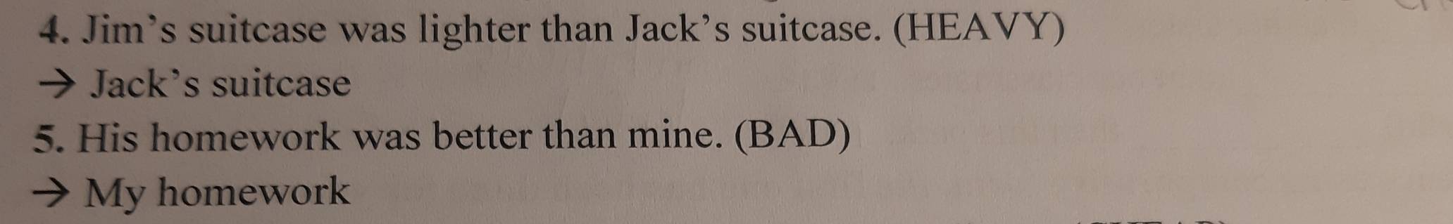 Jim’s suitcase was lighter than Jack’s suitcase. (HEAVY) 
Jack’s suitcase 
5. His homework was better than mine. (BAD) 
My homework