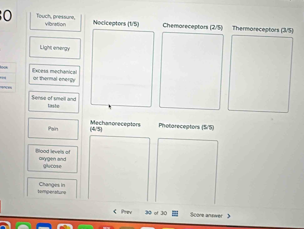 Touch, pressure, 
vibration Nociceptors (1/5) Chemoreceptors (2/5) Thermoreceptors (3/5)
Light energy 
Book Excess mechanical 
ring or thermal energy 
rences 
Sense of smell and 
taste 
Mechanoreceptors Photoreceptors (5/5)
Pain (4/5)
Blood levels of 
oxygen and 
glucose 
Changes in 
temperature 
Prev 30 of 30 Score answer