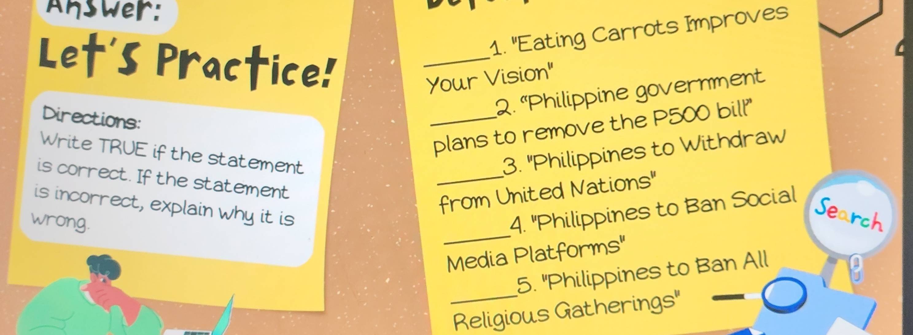 Answer: 
1. "Eating Carrots Improves 
Let's Practice! 
_ 
Your Vision" 
2. “Philippine government 
Directions: 
_plans to remove the P500 bill'" 
Write TRUE if the statement 3. "Philippines to Withdraw 
is correct. If the statement 
_from United Nations" 
_ 
is incorrect, explain why it is 
wrong. 
4. "Philippines to Ban Social 
Search 
Media Platforms" 
5. "Philippines to Ban All 
_Religious Gatherings"