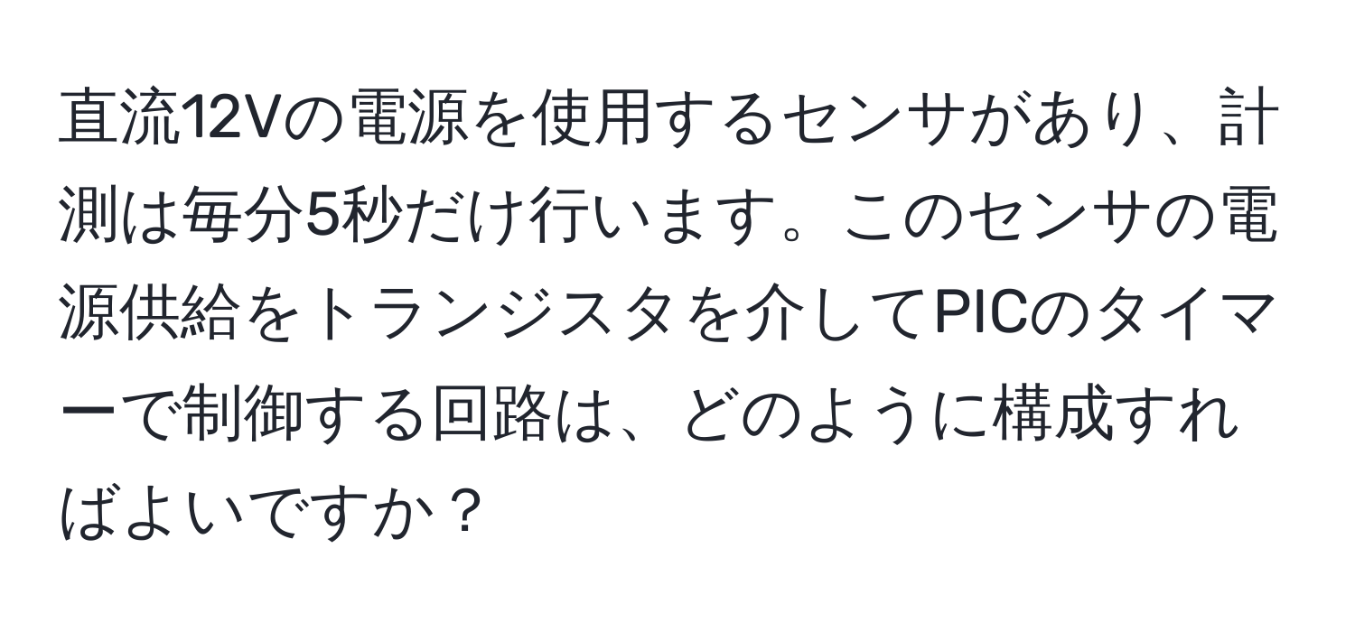 直流12Vの電源を使用するセンサがあり、計測は毎分5秒だけ行います。このセンサの電源供給をトランジスタを介してPICのタイマーで制御する回路は、どのように構成すればよいですか？