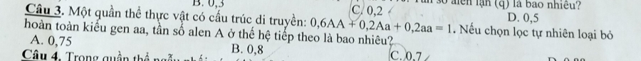 0, 3 C. 0, 2 1 3o alên lạn (q) là bao nhiều?
D. 0,5
Câu 3. Một quần thể thực vật có cấu trúc di truyền: 0,6AA+0, 2Aa+0, 2aa=1. Nếu chọn lọc tự nhiên loại bỏ
hoàn toàn kiểu gen aa, tần số alen A ở thế hệ tiếp theo là bao nhiêu?
A. 0,75 B. 0,8
Câu 4, Trong quần thể ngn C. 0.7