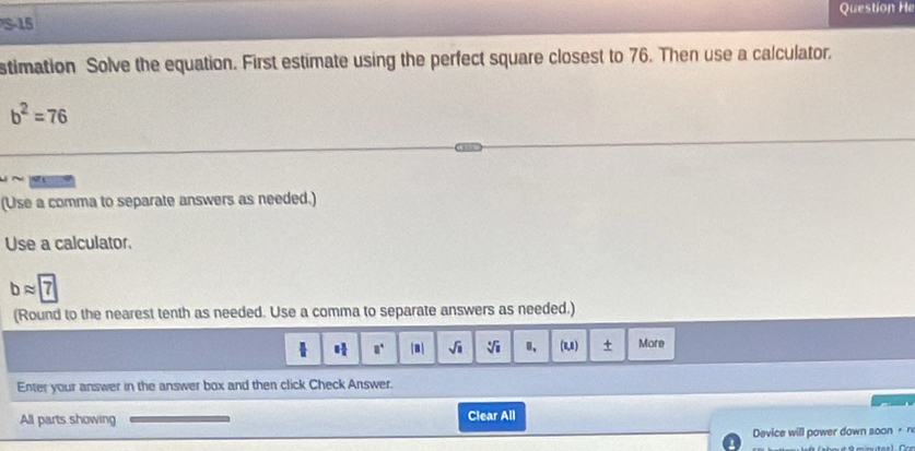 Question He 
S-15 
stimation Solve the equation. First estimate using the perfect square closest to 76. Then use a calculator.
b^2=76
(Use a comma to separate answers as needed.) 
Use a calculator.
bapprox boxed 7
(Round to the nearest tenth as needed. Use a comma to separate answers as needed.)
a° |3| sqrt(□ ) sqrt[4](1) (u) + More 
Enter your answer in the answer box and then click Check Answer. 
All parts showing Clear All 
Device will power down soon + n