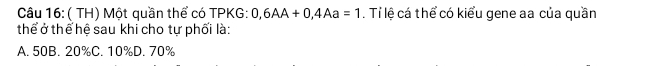 ( TH) Một quần thể có TPKG: 0,6AA+0,4Aa=1. Tỉ lệ cá thể có kiểu gene aa của quần
thể ở thể hệ sau khi cho tự phối là:
A. 50B. 20% C. 10% D. 70%