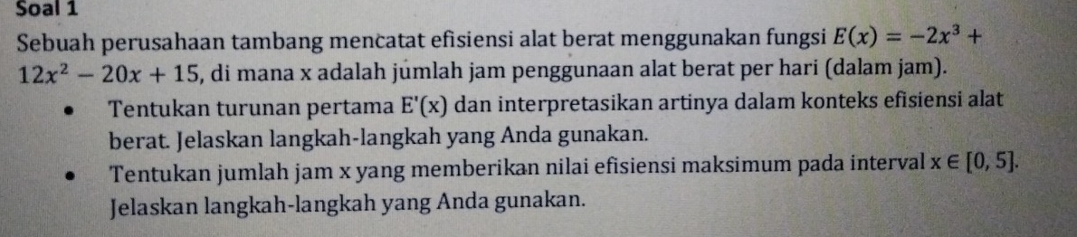 Soal 1 
Sebuah perusahaan tambang mencatat efisiensi alat berat menggunakan fungsi E(x)=-2x^3+
12x^2-20x+15 , di mana x adalah jumlah jam penggunaan alat berat per hari (dalam jam). 
Tentukan turunan pertama E'(x) dan interpretasikan artinya dalam konteks efisiensi alat 
berat. Jelaskan langkah-langkah yang Anda gunakan. 
Tentukan jumlah jam x yang memberikan nilai efisiensi maksimum pada interval x∈ [0,5]. 
Jelaskan langkah-langkah yang Anda gunakan.