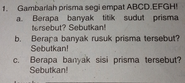 Gambarlah prisma segi empat ABCD. EFGH! 
a. Berapa banyak titik sudut prisma 
tersebut? Sebutkan! 
b. Berapa banyak rusuk prisma tersebut? 
Sebutkan! 
c. Berapa banyak sisi prisma tersebut? 
Sebutkan!