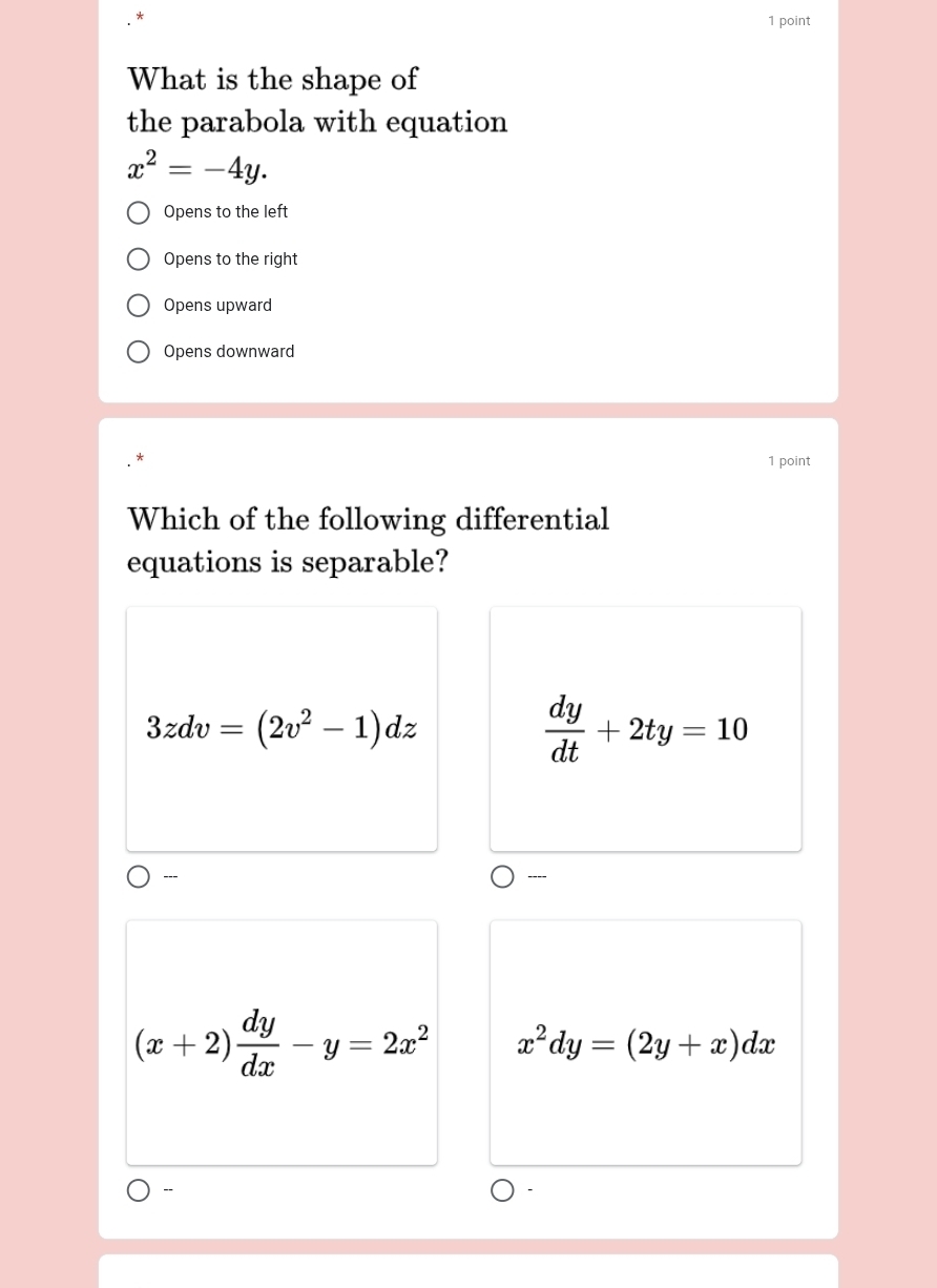 What is the shape of
the parabola with equation
x^2=-4y.
Opens to the left
Opens to the right
Opens upward
Opens downward
1 point
Which of the following differential
equations is separable?
3zdv=(2v^2-1)dz
 dy/dt +2ty=10
-
(x+2) dy/dx -y=2x^2 x^2dy=(2y+x)dx