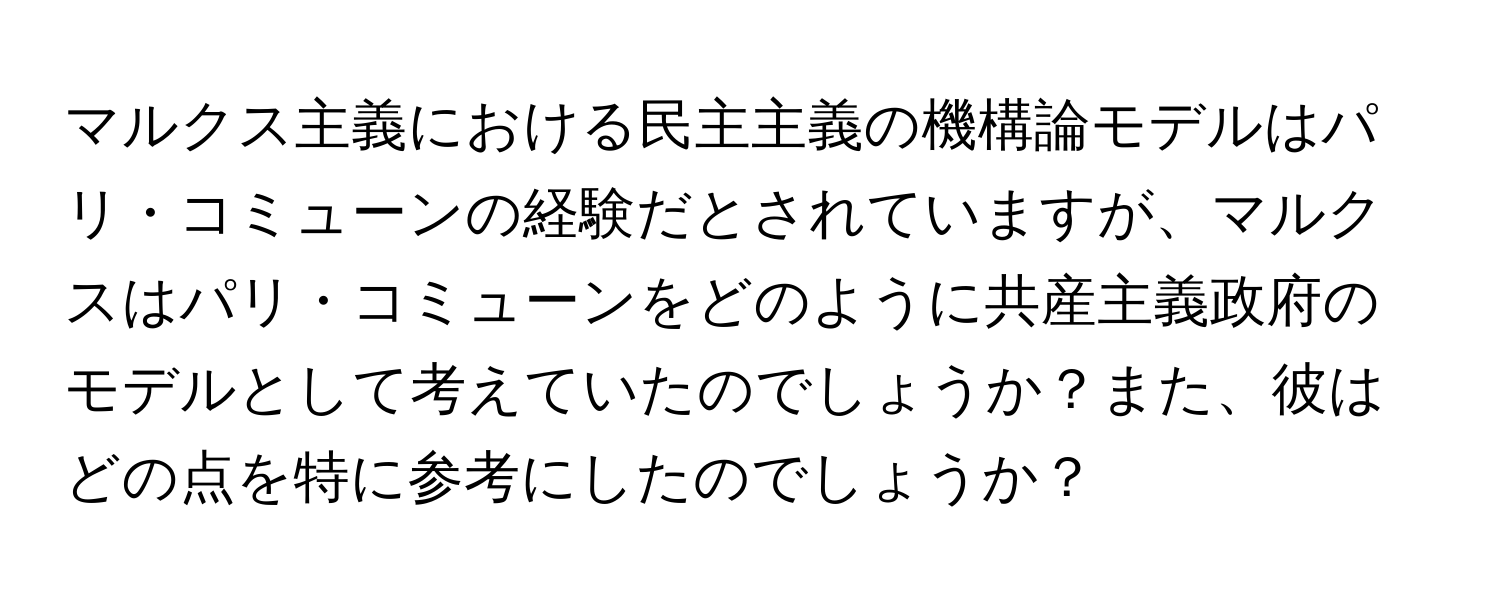 マルクス主義における民主主義の機構論モデルはパリ・コミューンの経験だとされていますが、マルクスはパリ・コミューンをどのように共産主義政府のモデルとして考えていたのでしょうか？また、彼はどの点を特に参考にしたのでしょうか？