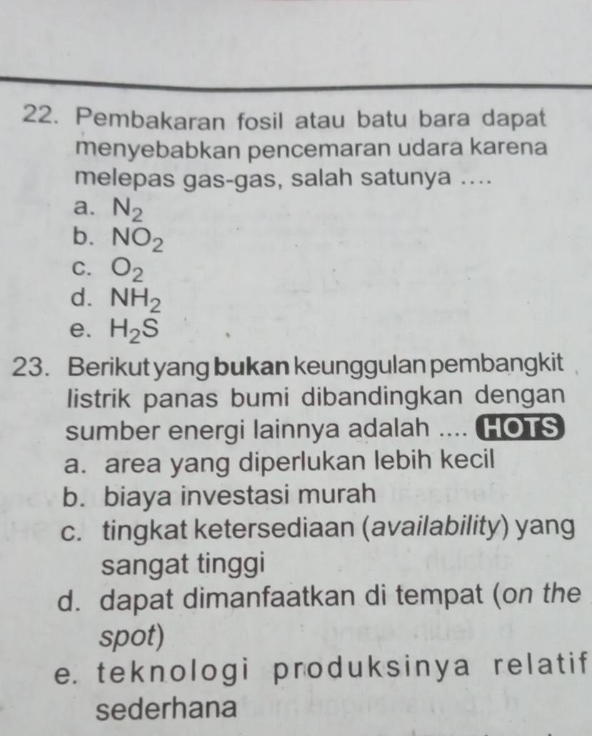 Pembakaran fosil atau batu bara dapat
menyebabkan pencemaran udara karena
melepas gas-gas, salah satunya ....
a. N_2
b. NO_2
C. O_2
d. NH_2
e. H_2S
23. Berikut yang bukan keunggulan pembangkit
listrik panas bumi dibandingkan dengan
sumber energi lainnya adalah .... HOTS
a. area yang diperlukan lebih kecil
b. biaya investasi murah
c. tingkat ketersediaan (availability) yang
sangat tinggi
d. dapat dimanfaatkan di tempat (on the
spot)
e. teknologi produksinya relatif
sederhana