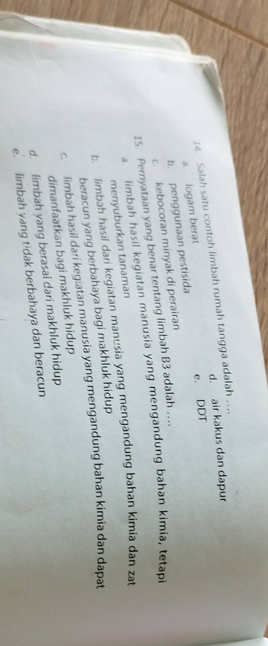 d. air kakus dan dapur
14. Salah satu contoh limbah rumah tangga adalah …..
a. logam berat
b. penggunaan pestisida e. DDT
c. kebocoran minyak di perairan
15. Pernyataan yang benar tentang limbah B3 adalah ….
a. limbah hasil kegiatan manusia yang mengandung bahan kimia, tetapi
menyuburkan tanaman
b. limbah hasil dari kegiatan manusia yang mengandung bahan kimia dan zat
beracun yang berbahaya bagi makhluk hidup
c. limbah hasil dari kegiatan manusia yang mengandung bahan kimia dan dapat
dimanfaatkan bagi makhluk hidup
d. limbah yang berasal dari makhluk hidup
e. limbah yang tidak berbahaya dan beracun