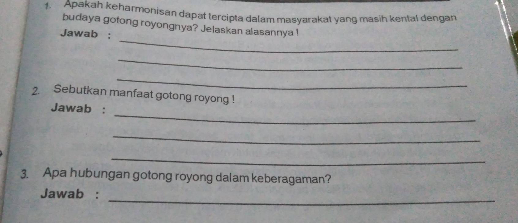 Apakah keharmonisan dapat tercipta dalam masyarakat yang masih kental dengan 
budaya gotong royongnya? Jelaskan alasannya ! 
_ 
Jawab : 
_ 
_ 
2. Sebutkan manfaat gotong royong ! 
_ 
Jawab : 
_ 
_ 
3. Apa hubungan gotong royong dalam keberagaman? 
_ 
Jawab :