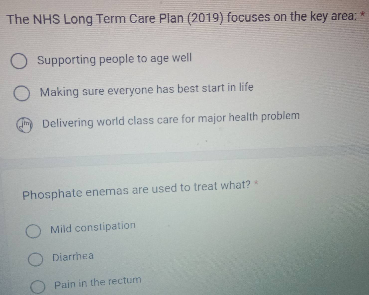 The NHS Long Term Care Plan (2019) focuses on the key area: *
Supporting people to age well
Making sure everyone has best start in life
Delivering world class care for major health problem
Phosphate enemas are used to treat what? *
Mild constipation
Diarrhea
Pain in the rectum