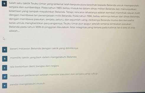 Salah satu taktik Teuku Umar yang terkenal ialah berpura-pura berpihak kepada Belanda untuk memperoleh
senjata dan sumberdaya. Pada tahun 1983, beliau masuk ke dalam dinas militer Belanda dan menunjukkan
kesetiaan yang tampak meyakinkan Belanda. Tetapi, rencana rahasianya adalah kembali memihak rakyat Aceh
dengan membawa lari persenjataan milik Belanda. Pada tahun 1986, beliau akhirnya keluar dari dinas Belanda,
dengan membawa pasukan, senjata, peluru, dan sejumlah uang. Akibatnya Belanda murka dan berusaha
keras untuk menghentikan perjuangannya. Teuku Umar pun gugur setelah terkena tembakan pasukan
Belanda pada tahun 1899 di pinggiran Meulaboh. Nilai integritas yang tertera pada kalimat ke- 6 teks di atas
adalah....
a berani melawan Belanda dengan taktik yang dimilikinya
memiliki taktik yang baik dalam mengelabuhi Belanda
C rela berkorban demí bangsa dan negara
melakukan perlawanan setelah memiliki pasukan dan senjata yang cukup. pandai mengelabuhi musuh