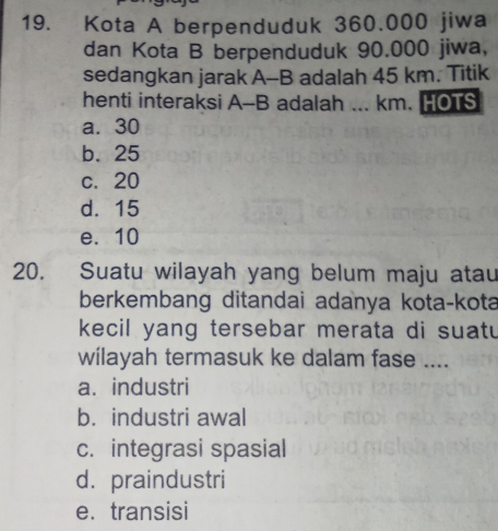 Kota A berpenduduk 360.000 jiwa
dan Kota B berpenduduk 90.000 jiwa,
sedangkan jarak A-B adalah 45 km. Titik
henti interaksi A-B adalah ... km. HOTS
a. 30
b. 25
c. 20
d. 15
e. 10
20. Suatu wilayah yang belum maju atau
berkembang ditandai adanya kota-kota
kecil yang tersebar merata di suatu
wilayah termasuk ke dalam fase ....
a. industri
b. industri awal
c. integrasi spasial
d. praindustri
e. transisi