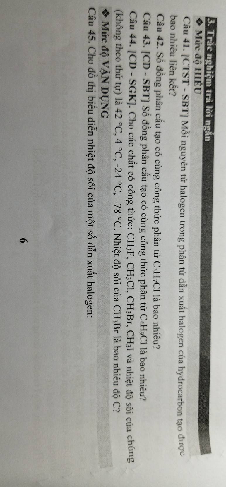 Trắc nghiệm trã lời ngắn 
Mức độ HIÉU 
Câu 41. [CTST - SBT] Mỗi nguyên tử halogen trong phân tử dẫn xuất halogen của hydrocarbon tạo được 
bao nhiêu liên kết? 
Câu 42. Số đồng phân cấu tạo có cùng công thức phân tử C_3H_7Cl là bao nhiêu? 
Câu 43. [ CD - SBT ] Số đồng phân cấu tạo có cùng công thức phân tử C_4H_9Cl là bao nhiêu? 
Câu 44. [ CD-SGF KJ. Cho các chất có công thức: CH I_3F CH_3Cl, CH_3Br, CH_3I và nhiệt độ sôi của chúng 
(không theo thứ tự) là 42°C, 4°C, -24°C, -78°C. Nhiệt độ sôi của CH_3;Br là bao nhiêu độ C? 
Mức độ VậN DỤNG 
Câu 45. Cho đồ thị biểu diễn nhiệt độ sôi của một số dẫn xuất halogen: 
6