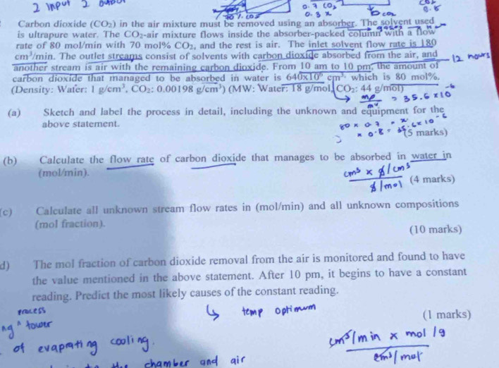 Carbon dioxide (CO_2) in the air mixture must be removed using an absorber. The solvent used 
is ultrapure water. The CO_2 -air mixture flows inside the absorber-packed column with b 
rate of 80 mol/min with 70 mol% CO_2 , and the rest is air. The inlet solvent flow rate is 180 Tory
cm^3/m ain. The outlet streams consist of solvents with carbon dioxide absorbed from the air, and 
another stream is air with the remaining carbon dioxide. From 10 am to 10 pm, the amount of 
carbon dioxide that managed to be absorbed in water is 640* 10^6cm^3 which is 80 mol%. 
(Density: Wafer: 1g/cm^3, CO_2:0.00198g/cm^3) (MW: Water: 18 g/mol CO_2:44g/moverline OD
(a) Sketch and label the process in detail, including the unknown and equipment for the 
above statement. 
5 marks) 
(b) Calculate the flow rate of carbon dioxide that manages to be absorbed in water in 
(mol/min). 
(4 marks) 
(c) Calculate all unknown stream flow rates in (mol/min) and all unknown compositions 
(mol fraction). 
(10 marks) 
d) The mol fraction of carbon dioxide removal from the air is monitored and found to have 
the value mentioned in the above statement. After 10 pm, it begins to have a constant 
reading. Predict the most likely causes of the constant reading. 
(1 marks)