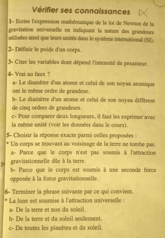 Vérifier ses connaissances
1- Ecrire l'expression mathématique de la loi de Newton de la
gravitation universelle en indiquant la nature des grandeurs
utilisées ainsi que leurs unités dans le système international (SI).
2- Définir le poids d'un corps.
3- Citer les variables dont dépend l'intensité de pesanteur.
4- Vrai au faux ?
a- Le diamètre d'un atome et celui de son noyau atomique
ont le même ordre de grandeur.
b- Le diamètre d'un atome et celui de son noyau diffèrent
de cinq ordres de grandeurs.
c- Pour comparer deux longueurs, il faut les exprimer avec
la même unité (voir les données dans le cours).
5- Choisir la réponse exacte parmi celles proposées :
* Un corps se trouvant au voisinage de la terre ne tombe pas.
a- Parce que le corps n'est pas soumis à l'attraction
p gravitationnelle dûe à la terre.
b- Parce que le corps est soumis à une seconde force
opposée à la force gravitationnelle.
6- Terminer la phrase suivante par ce qui convient.
* La lune est soumise à l'attraction universelle :
a- De la terre et non du soleil.
b- De la terre et du soleil seulement.
c- De toutes les planètes et du soleil.