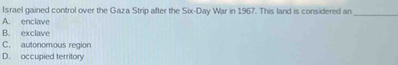 Israel gained control over the Gaza Strip after the Six-Day War in 1967. This land is considered an_
A. enclave
B. exclave
C. autonomous region
D. occupied territory