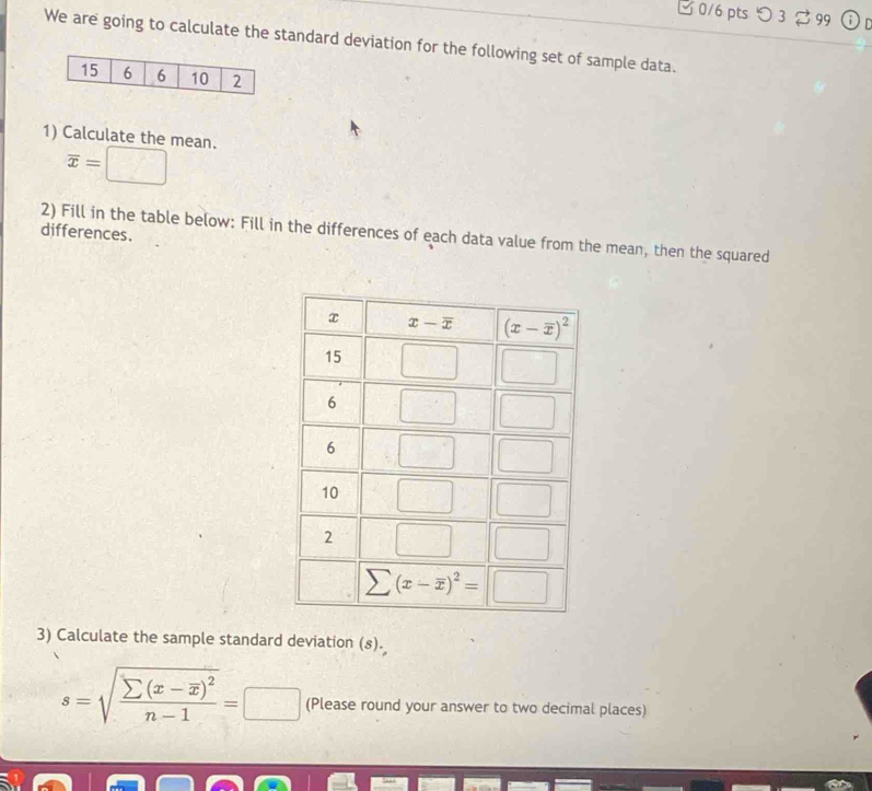 □ 0/6 pts つ 3  99 i r
We are going to calculate the standard deviation for the following set of sample data.
1) Calculate the mean.
overline x=□
differences. 2) Fill in the table below: Fill in the differences of each data value from the mean, then the squared
3) Calculate the sample standard deviation (s).
s=sqrt(frac sumlimits (x-overline x))^2n-1=□ (Please round your answer to two decimal places)