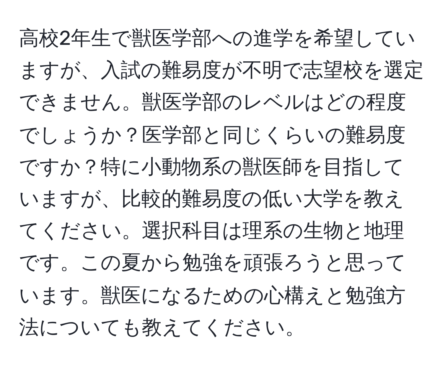 高校2年生で獣医学部への進学を希望していますが、入試の難易度が不明で志望校を選定できません。獣医学部のレベルはどの程度でしょうか？医学部と同じくらいの難易度ですか？特に小動物系の獣医師を目指していますが、比較的難易度の低い大学を教えてください。選択科目は理系の生物と地理です。この夏から勉強を頑張ろうと思っています。獣医になるための心構えと勉強方法についても教えてください。