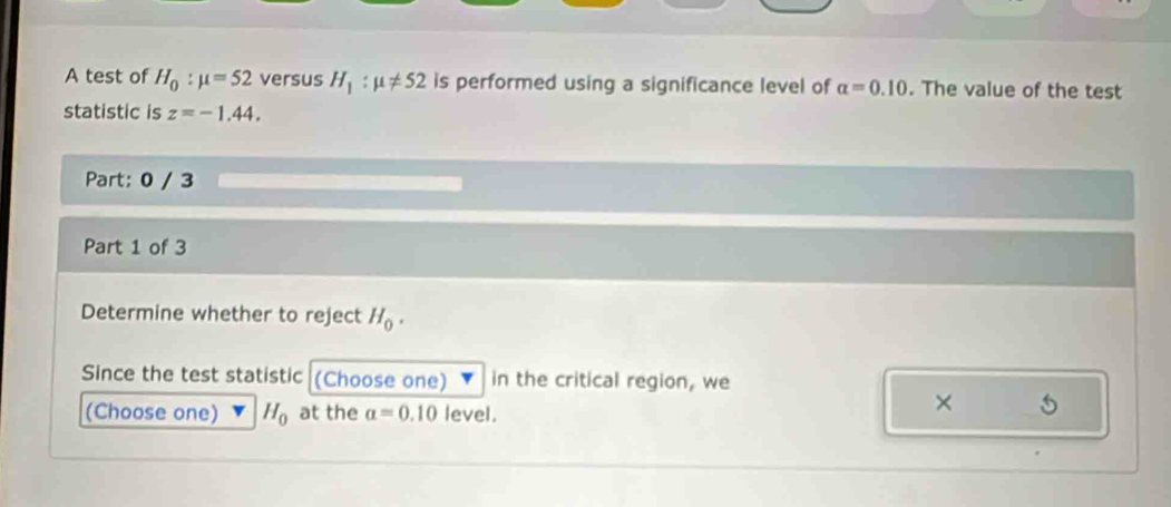 A test of H_0:mu =52 versus H_1:mu != 52 is performed using a significance level of alpha =0.10. The value of the test 
statistic is z=-1.44. 
Part: 0 / 3 
Part 1 of 3 
Determine whether to reject H_0. 
Since the test statistic (Choose one) in the critical region, we 
(Choose one) H_0 at the a=0.10 level. 
× 5