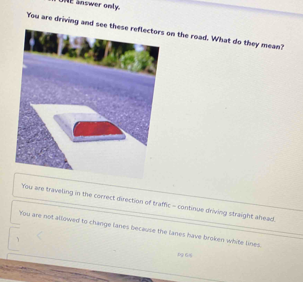 UNE answer only.
You are driving aon the road. What do they mean?
You are traveling in the correct direction of traffic - continue driving straight ahead.
You are not allowed to change lanes because the lanes have broken white lines.
pg 6/6