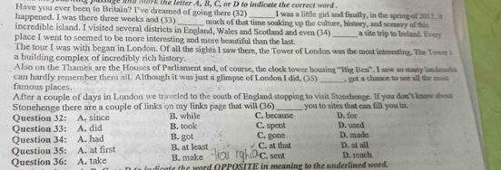 ing pasiige and mark the letter A, B, C, or D to indicate the correct word .
Have you ever been to Britain? I've dreamed of going there (32) I was a little girl and finally, in the spring of 2012. i
happened. I was there three weeks and (33) _much of that time soaking up the culture, history, and scenery of this
incredible island. I visited several districts in England, Wales and Scotland and even (34) _a site trip to Ireland. Every
place I went to seemed to be more interesting and more beautiful than the last.
The tour I was with began in London. Of all the sights I saw there, the Tower of London was the most interesting. The Tower i
a building complex of incredibly rich history.
Also on the Thames are the Houses of Parliament and, of course, the clock tower housing “Big Ben”. I saw so many landmaks
can hardly remember them all. Although it was just a glimpse of London I did, (35) _, get a chance to see all the most
famous places.
After a couple of days in London we traveled to the south of England stopping to visit Stonehenge. If you don't know sbout
Stonehenge there are a couple of links on my links page that will (36) C. because you to sites that can fill you in. D. for
Question 32: A. since B. while
Question 33: A. did B. took C. spent D. used
Question 34: A. had B. got C. gone D. made
Question 35: A. at first B. make B. at least C. sent C. at that D. at all
Question 36: A. take licate the word OPPOSITE in meaning to the underlined word. D. reach