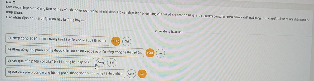 thập phân. Một nhóm học sinh đang làm bài tập về các phép toán trong hệ nhị phân. Họ cần thực hiện phép cộng của hai số nhị phân 1010 và 1101. Sau khi cộng, họ muốn kiếm tra kết quả bằng cách chuyến đối từ hệ nhị phản sang hệ
Các nhận định sau về phép toán này là đúng hay sai
Chọn đúng hoặc sai
a) Phép cộng 1010+1101 trong hệ nhị phân cho kết quả là 10111 Sai
b) Phép cộng nhị phân có thể được kiếm tra chính xác bằng phép cộng trong hệ thập phân. Đú Sai
c) Kết quả của phép cộng là 10+11 trong hệ thập phân. Đúng Sai
d) Kết quả phép cộng trong hệ nhị phân không thế chuyến sang hệ thập phân. Đúng Sai