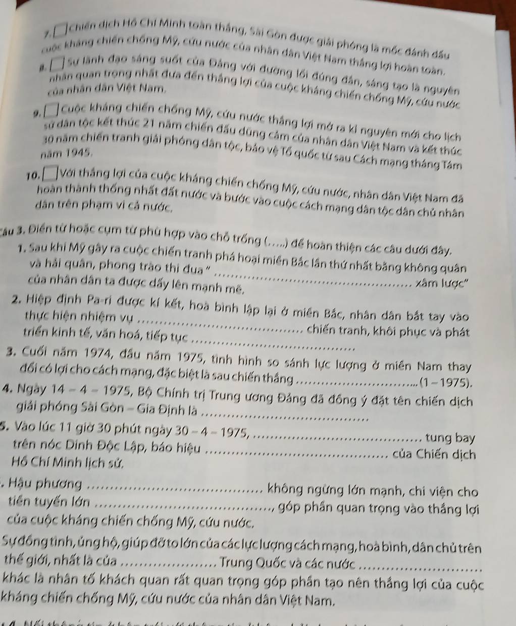 □ Chiến dịch Hồ Chí Minh toàn thắng, Sài Gòn được giải phóng là mốc đánh đấu
cuộc kháng chiến chống Mỹ, cứu nước của nhân dân Việt Nam thắng lợi hoàn toàn.
β . □ Sự lãnh đạo sáng suốt của Đảng với đường lối đúng đân, sáng tạo là nguyên
nhân quan trọng nhất đựa đến thắng lợi của cuộc kháng chiến chống Mỹ, cứu nước
của nhân dân Việt Nam,
9 「 Cuộc kháng chiến chống Mỹ, cứu nước thắng lợi mở ra kỉ nguyên mới cho lịch
sử dân tộc kết thúc 21 năm chiến đấu dũng cảm của nhân dân Việt Nam và kết thúc
30 năm chiến tranh giải phóng dân tộc, báo vệ Tổ quốc từ sau Cách mạng tháng Tám
năm 1945.
10. □ Với thắng lợi của cuộc kháng chiến chống Mỹ, cứu nước, nhân dân Việt Nam đã
hoàn thành thống nhất đất nước và bước vào cuộc cách mạng dân tộc dân chủ nhân
dân trên phạm vì cả nước,
Câu 3. Điển từ hoặc cụm từ phù hợp vào chỗ trống (.....) để hoàn thiện các câu dưới đây.
_
1. Sau khi Mỹ gây ra cuộc chiến tranh phá hoại miền Bắc lần thứ nhất bằng không quân
và hải quân, phong trào thi đua "
của nhân dân ta được dấy lên mạnh mê. xâm lược'
_
2. Hiệp định Pa-ri được kí kết, hoà bình lập lại ở miền Bắc, nhân dân bắt tay vào
thực hiện nhiệm vụ ...
_
chiến tranh, khôi phục và phát
triển kinh tế, văn hoá, tiếp tục
3. Cuối năm 1974, đầu năm 1975, tình hình so sánh lực lượng ở miền Nam thay
đối có lợi cho cách mạng, đặc biệt là sau chiến thắng_ (1-1975).
4. Ngày 14-4=1975 , Bộ Chính trị Trung ương Đảng đã đồng ý đặt tên chiến dịch
giải phóng Sài Gòn - Gia Định là_
5. Vào lúc 11 giờ 30 phút ngày 30-4-1975, _
tung bay
trên nóc Dinh Độc Lập, báo hiệu _của Chiến dịch
Hồ Chí Minh lịch sử.
Hậu phương_ không ngừng lớn mạnh, chi viện cho
tiền tuyến lớn _góp phần quan trọng vào thắng lợi
của cuộc kháng chiến chống Mỹ, cứu nước.
Sự đồng tình, ủng hộ, giúp đỡ to lớn của các lực lượng cách mạng, hoà bình, dân chủ trên
thế giới, nhất là của _Trung Quốc và các nước_
khác là nhân tố khách quan rất quan trọng góp phần tạo nên thắng lợi của cuộc
kháng chiến chống Mỹ, cứu nước của nhân dân Việt Nam.