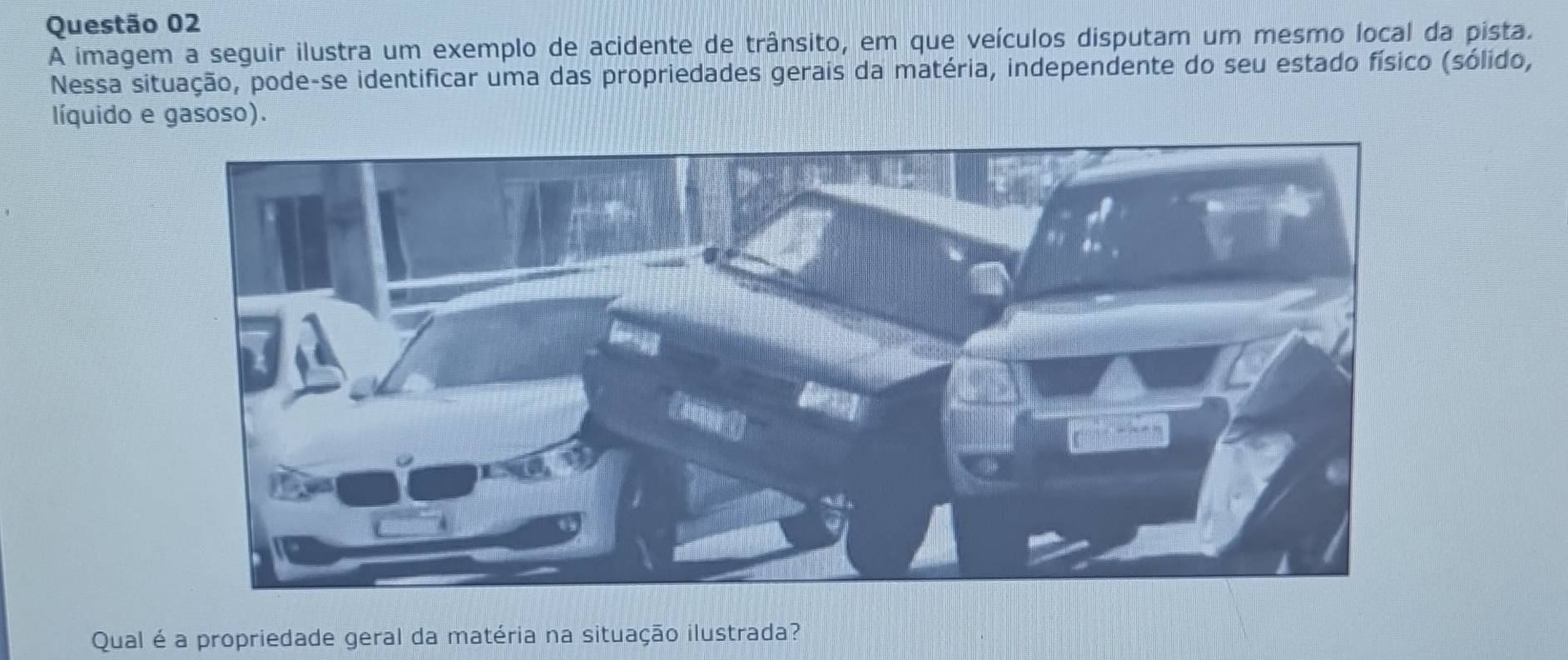 A imagem a seguir ilustra um exemplo de acidente de trânsito, em que veículos disputam um mesmo local da pista. 
Nessa situação, pode-se identificar uma das propriedades gerais da matéria, independente do seu estado físico (sólido, 
líquido e gasoso). 
Qual é a propriedade geral da matéria na situação ilustrada?