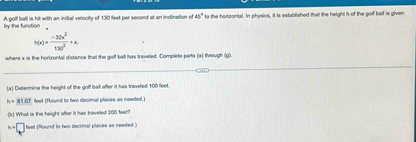 A golf ball is hit with an initial velocity of 130 feet per second at an inclination of 45° to the horizontal. In physics, it is established that the height h of the golf ball is given 
by the function
h(x)= (-32x^2)/130^2 +x. 
where x is the horizontal distance that the golf ball has traveled. Complete parts (a) through (g). 
(a) Determine the height of the golf ball after it has traveled 100 feet.
h=81.07 feet (Round to two decimal places as needed.) 
(b) What is the height after it has traveled 200 feet?
h=□ fer et (Round to two decimal places as needed.)