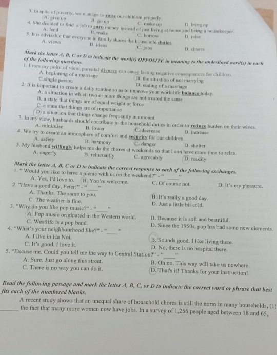 In spite of poverty, we manage to raise our children properly. C. make up D. bring up
(A. give up B. go up
4. She decided to find a job to earn money instead of just living at home and being a housekeeper.
A. lend B. make
5. It is advisable that everyone in family shares the household duties. C. borrow D. raise
A. views B. ideas C. jobs D. chores
Mark the letter A, B, C or D to indicate the word(s) OPPOSITE in meaning to the underlined word(s) in each
of the following questions.
1. From my point of view, parental divorce can cause lasting negative consequences for children.
A. beginning of a marriage B. the situation of not marrying
C.single person D. ending of a marriage
2. It is important to create a daily routine so as to improve your work-life balance today.
A. a situation in which two or more things are not treated the same
B. a state that things are of equal weight or force
C. a state that things are of importance
D, a situation that things change frequently in amount
3. In my view, husbands should contribute to the household duties in order to reduce burden on their wives.
A. minimise B. lower C. decrease D. increase
4. We try to create an atmosphere of comfort and security for our children.
A. safety B. harmony C danger D. shelter
5. My husband willingly helps me do the chores at weekends so that I can have more time to relax.
A. eagerly B. reluctantly C. agreeably D. readily
Mark the letter A, B, C or D to indicate the correct response to each of the following exchanges.
1. “ Would you like to have a picnic with us on the weekend?” - “'
_
A. Yes, I'd love to. B. You're welcome. C. Of course not. D. It's my pleasure.
2. “Have a good day, Peter!” - “
A. Thanks. The same to you. B. It's really a good day.
C. The weather is fine. D. Just a little bit cold.
_
3. "Why do you like pop music?" - “ ,
A. Pop music originated in the Western world. B. Because it is soft and beautiful.
_
C. Westlife is a pop band. D. Since the 1950s, pop has had some new elements.
4. “What’s your neighbourhood like?” - “ "
A. I live in Ha Noi. B. Sounds good. I like living there.
C. It's good. I love it. D. No, there is no hospital there.
5. “Excuse me. Could you tell me the way to Central Station?” - “_ "
A. Sure. Just go along this street. B. Oh no. This way will take us nowhere.
C. There is no way you can do it. D./That's it! Thanks for your instruction!
Read the following passage and mark the letter A, B, C, or D to indicate the correct word or phrase that best
fits each of the numbered blanks.
A recent study shows that an unequal share of household chores is still the norm in many households, (1)
_the fact that many more women now have jobs. In a survey of 1,256 people aged between 18 and 65,